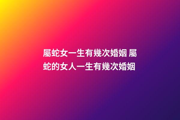 屬蛇女一生有幾次婚姻 屬蛇的女人一生有幾次婚姻